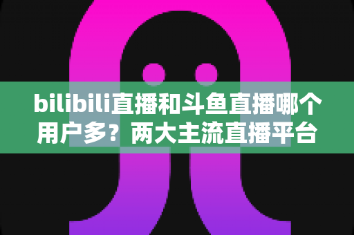 bilibili直播和斗鱼直播哪个用户多?两大主流直播平台用户规模与生态深度对比全解析 bilibili直播和斗鱼直播哪个用户多?两大主流直播平台用户规模与生态深度对比全解析