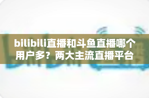bilibili直播和斗鱼直播哪个用户多?两大主流直播平台用户规模与生态深度对比全解析 bilibili直播和斗鱼直播哪个用户多?两大主流直播平台用户规模与生态深度对比全解析