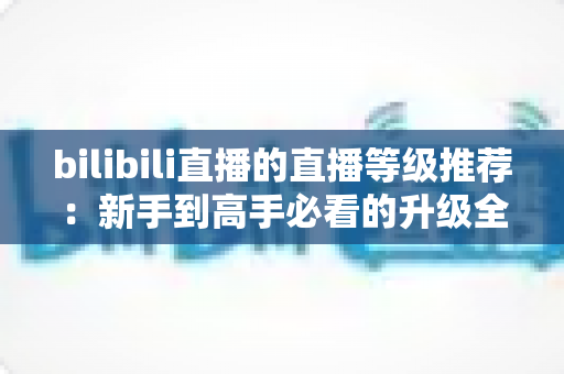 bilibili直播的直播等级推荐：新手到高手必看的升级全攻略