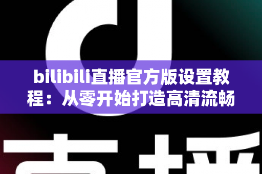 bilibili直播官方版设置教程：从零开始打造高清流畅直播间的完整指南