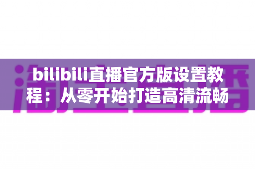 bilibili直播官方版设置教程：从零开始打造高清流畅直播间的完整指南