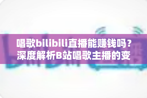 唱歌bilibili直播能赚钱吗？深度解析B站唱歌主播的变现途径与真实收益