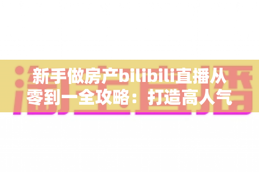 新手做房产bilibili直播从零到一全攻略：打造高人气房产直播间的实战指南