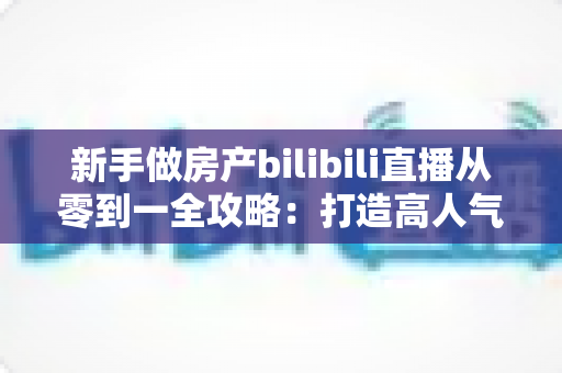 新手做房产bilibili直播从零到一全攻略：打造高人气房产直播间的实战指南