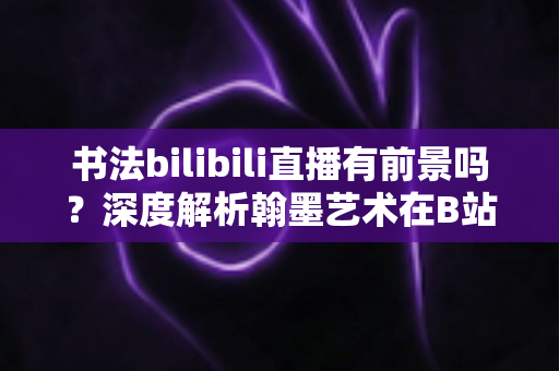 书法bilibili直播有前景吗？深度解析翰墨艺术在B站的直播机遇、变现路径与实操攻略