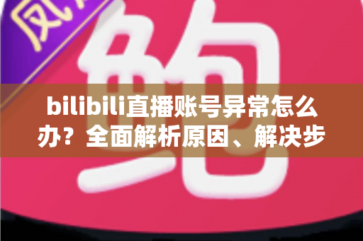 bilibili直播账号异常怎么办？全面解析原因、解决步骤与实用预防指南