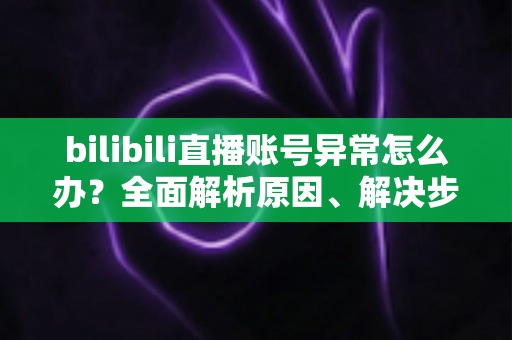 bilibili直播账号异常怎么办？全面解析原因、解决步骤与实用预防指南
