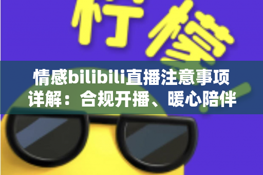 情感bilibili直播注意事项详解：合规开播、暖心陪伴与主播避坑一站式指南