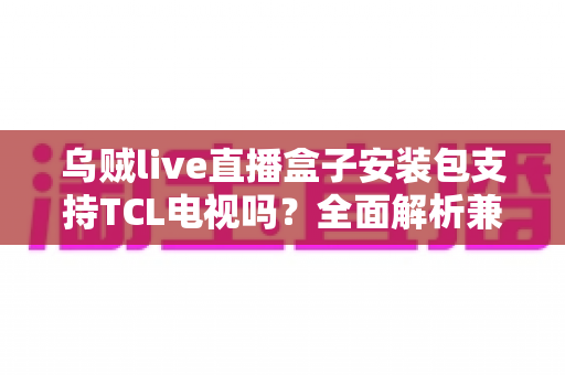 乌贼live直播盒子安装包支持TCL电视吗？全面解析兼容性、安装教程与常见问题