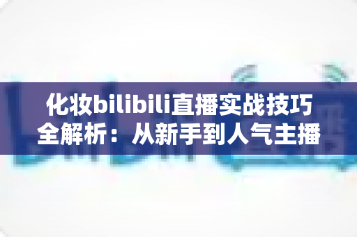 化妆bilibili直播实战技巧全解析：从新手到人气主播的进阶指南