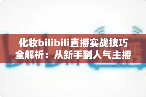 化妆bilibili直播实战技巧全解析：从新手到人气主播的进阶指南