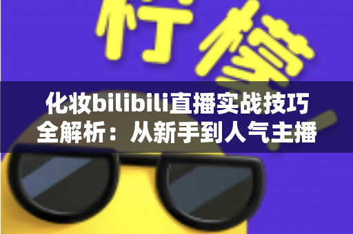 化妆bilibili直播实战技巧全解析：从新手到人气主播的进阶指南