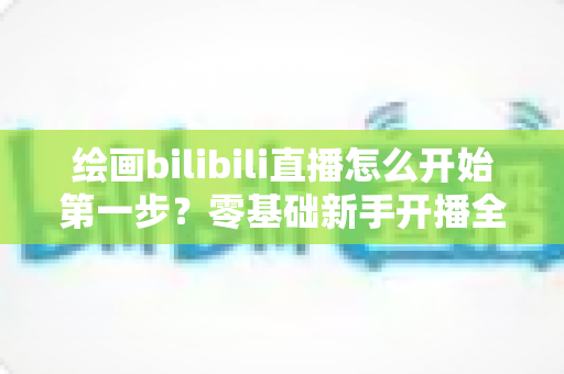 绘画bilibili直播怎么开始第一步？零基础新手开播全流程指南