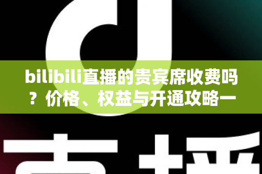 bilibili直播的贵宾席收费吗？价格、权益与开通攻略一篇全讲透