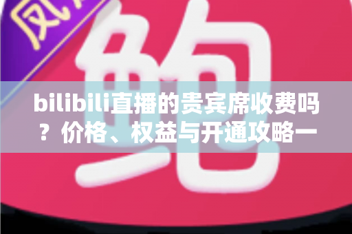 bilibili直播的贵宾席收费吗？价格、权益与开通攻略一篇全讲透