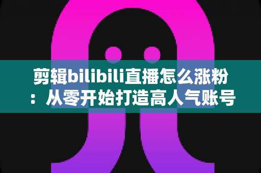 剪辑bilibili直播怎么涨粉:从零开始打造高人气账号的实战指南 剪辑bilibili直播怎么涨粉:从零开始打造高人气账号的实战指南