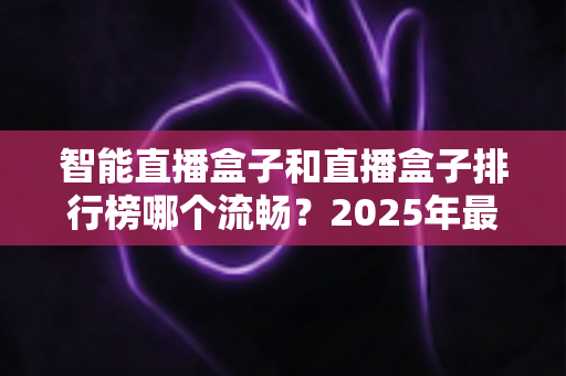 智能直播盒子和直播盒子排行榜哪个流畅？2025年最全选购攻略教你挑出零卡顿观影神器