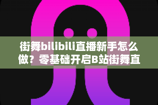 街舞bilibili直播新手怎么做?零基础开启B站街舞直播的完整指南与涨粉秘籍 街舞bilibili直播新手怎么做?零基础开启B站街舞直播的完整指南与涨粉秘籍