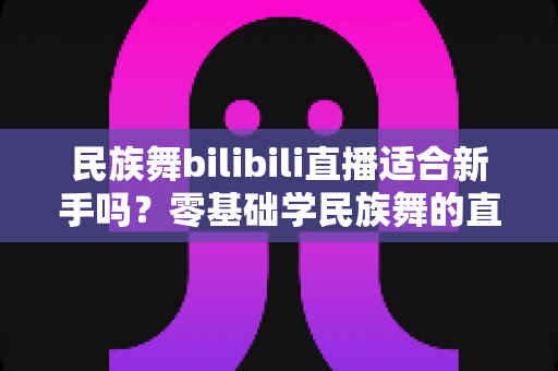 民族舞bilibili直播适合新手吗？零基础学民族舞的直播课堂全面解析