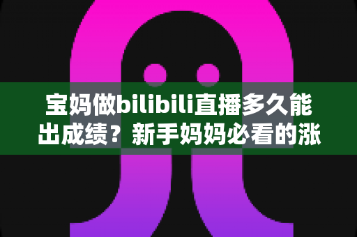 宝妈做bilibili直播多久能出成绩？新手妈妈必看的涨粉变现时间表与实战攻略