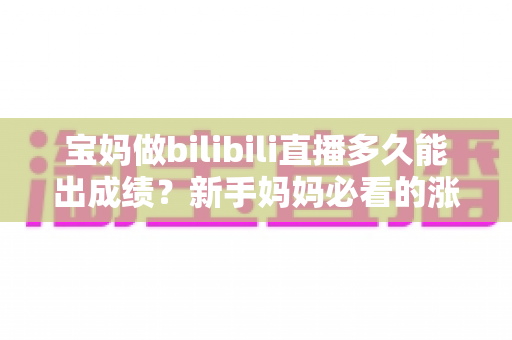 宝妈做bilibili直播多久能出成绩？新手妈妈必看的涨粉变现时间表与实战攻略
