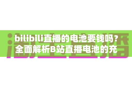 bilibili直播的电池要钱吗?全面解析B站直播电池的充值规则、用途与理性消费指南 bilibili直播的电池要钱吗?全面解析B站直播电池的充值规则、用途与理性消费指南