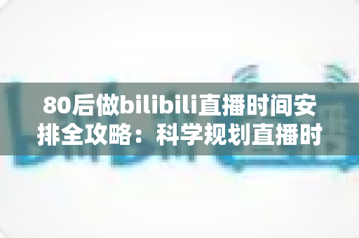 80后做bilibili直播时间安排全攻略：科学规划直播时段，上班族也能稳定涨粉高效变现