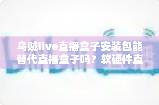 乌贼live直播盒子安装包能替代直播盒子吗？软硬件直播方案全维度深度解析