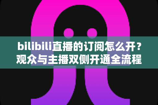 bilibili直播的订阅怎么开?观众与主播双侧开通全流程详解,玩转B站大航海 bilibili直播的订阅怎么开?观众与主播双侧开通全流程详解,玩转B站大航海