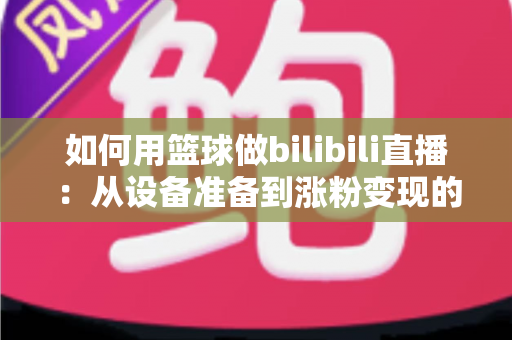 如何用篮球做bilibili直播:从设备准备到涨粉变现的完整实战指南 如何用篮球做bilibili直播:从设备准备到涨粉变现的完整实战指南