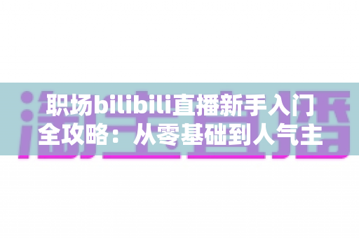 职场bilibili直播新手入门全攻略：从零基础到人气主播的完整实操指南