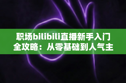 职场bilibili直播新手入门全攻略：从零基础到人气主播的完整实操指南