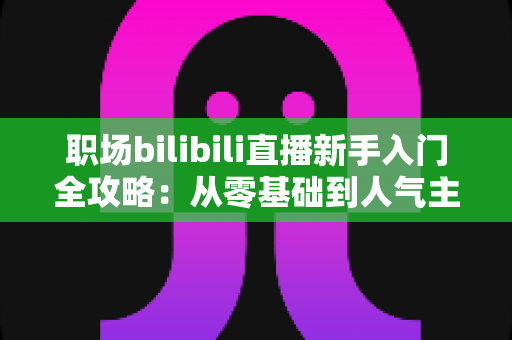 职场bilibili直播新手入门全攻略：从零基础到人气主播的完整实操指南
