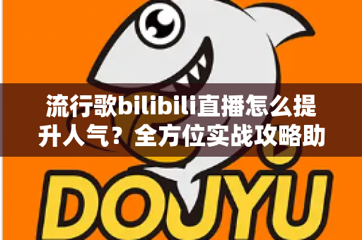 流行歌bilibili直播怎么提升人气？全方位实战攻略助你快速涨粉出圈