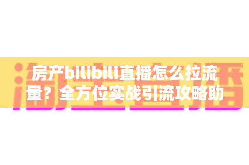 房产bilibili直播怎么拉流量?全方位实战引流攻略助你快速涨粉获客 房产bilibili直播怎么拉流量?全方位实战引流攻略助你快速涨粉获客