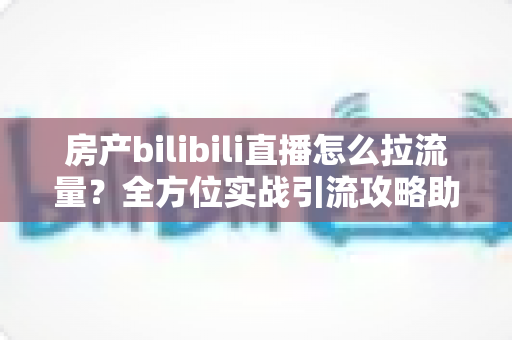 房产bilibili直播怎么拉流量?全方位实战引流攻略助你快速涨粉获客 房产bilibili直播怎么拉流量?全方位实战引流攻略助你快速涨粉获客