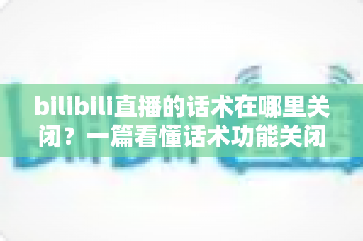 bilibili直播的话术在哪里关闭?一篇看懂话术功能关闭方法的完整攻略 bilibili直播的话术在哪里关闭?一篇看懂话术功能关闭方法的完整攻略