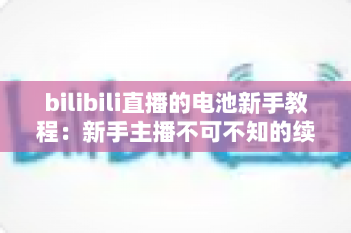 bilibili直播的电池新手教程:新手主播不可不知的续航管理全攻略 bilibili直播的电池新手教程:新手主播不可不知的续航管理全攻略