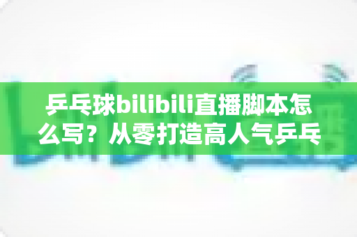 乒乓球bilibili直播脚本怎么写？从零打造高人气乒乓直播间的实用指南