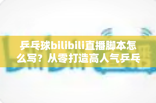 乒乓球bilibili直播脚本怎么写？从零打造高人气乒乓直播间的实用指南