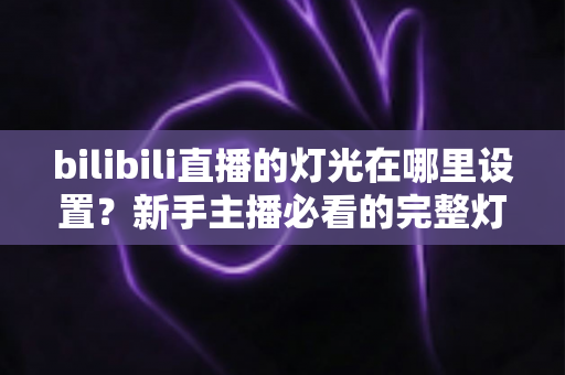 bilibili直播的灯光在哪里设置？新手主播必看的完整灯光调节攻略
