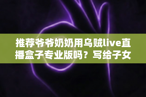 推荐爷爷奶奶用乌贼live直播盒子专业版吗?写给子女的贴心选购与使用指南 推荐爷爷奶奶用乌贼live直播盒子专业版吗?写给子女的贴心选购与使用指南
