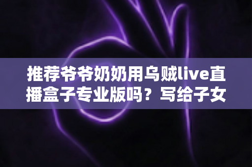 推荐爷爷奶奶用乌贼live直播盒子专业版吗？写给子女的贴心选购与使用指南