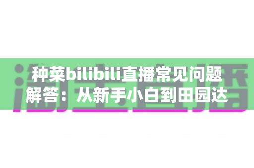种菜bilibili直播常见问题解答:从新手小白到田园达人的全方位指南 种菜bilibili直播常见问题解答:从新手小白到田园达人的全方位指南