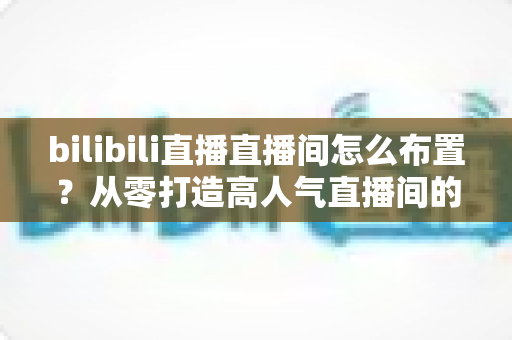 bilibili直播直播间怎么布置？从零打造高人气直播间的完整攻略