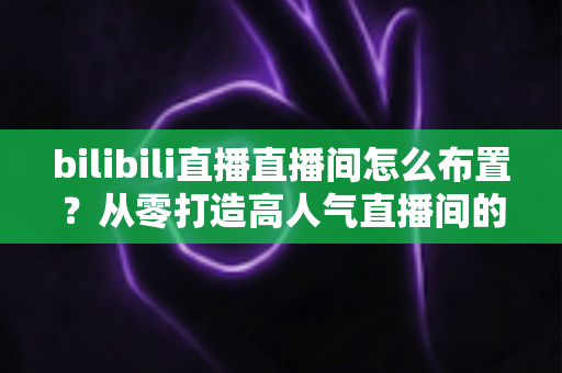 bilibili直播直播间怎么布置？从零打造高人气直播间的完整攻略
