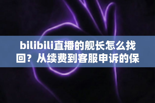 bilibili直播的舰长怎么找回？从续费到客服申诉的保姆级恢复教程