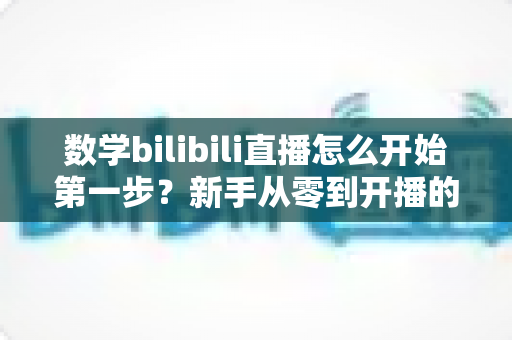 数学bilibili直播怎么开始第一步？新手从零到开播的完整实战指南