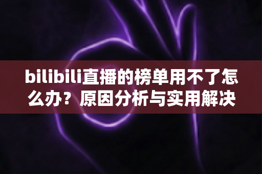 bilibili直播的榜单用不了怎么办?原因分析与实用解决指南大全 bilibili直播的榜单用不了怎么办?原因分析与实用解决指南大全