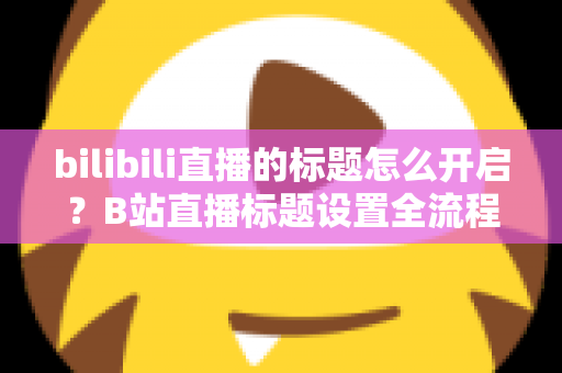 bilibili直播的标题怎么开启？B站直播标题设置全流程详解与高点击率命名技巧